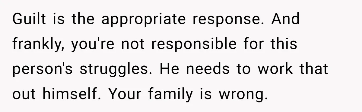Guilt is the appropriate response. And frankly, you're not responsible for this person's struggles. He needs to work that out himself. Your family is wrong.