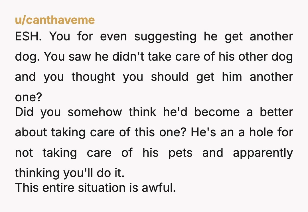 u/canthaveme ESH. You for even suggesting he get another dog. You saw he didn't take care of his other dog and you thought you should get him another one? Did you...