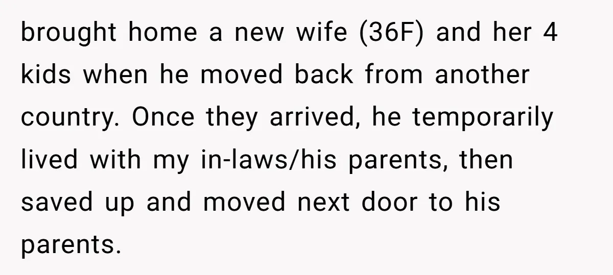 brought home a new wife (36F) and her 4 kids when he moved back from another country. Once they arrived, he temporarily lived with my in-laws/his parents, then saved up...