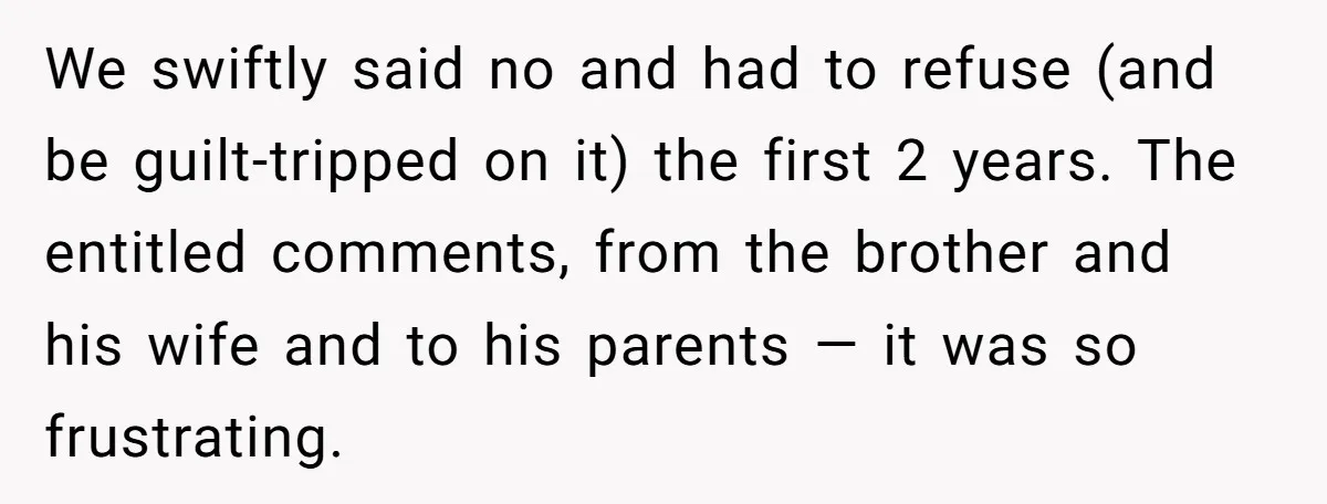 We swiftly said no and had to refuse (and be guilt-tripped on it) the first 2 years. The entitled comments, from the brother and his wife and to his parents...