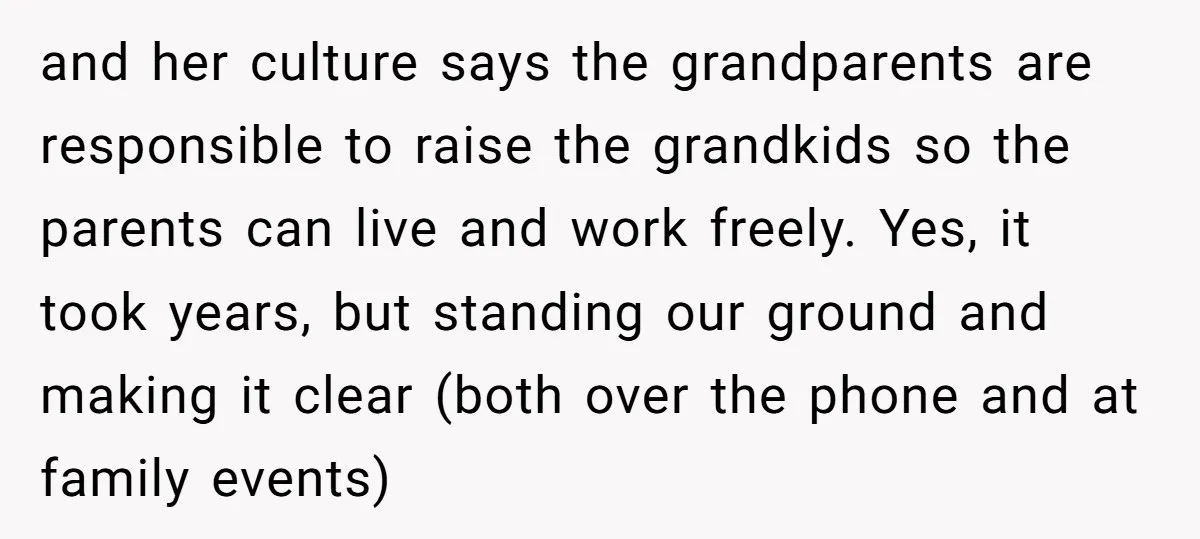and her culture says the grandparents are responsible to raise the grandkids so the parents can live and work freely. Yes, it took years, but standing our ground and making...