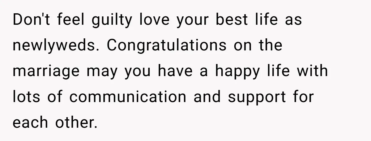 Don't feel guilty love your best life as newlyweds. Congratulations on the marriage may you have a happy life with lots of communication and support for each other.