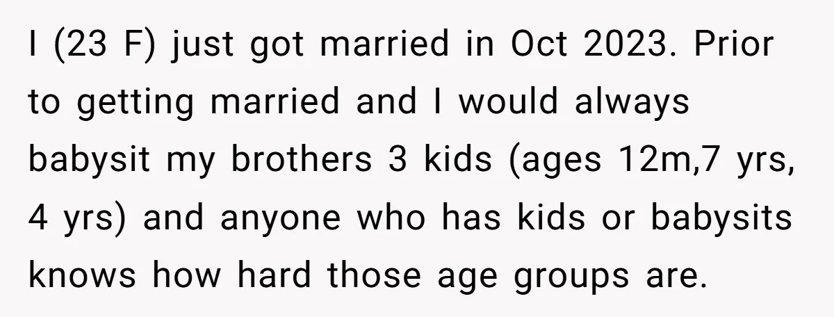 I (23 F) just got married in Oct 2023. Prior to getting married and I would always babysit my brothers 3 kids (ages 12m,7 yrs, 4 yrs) and anyone who...