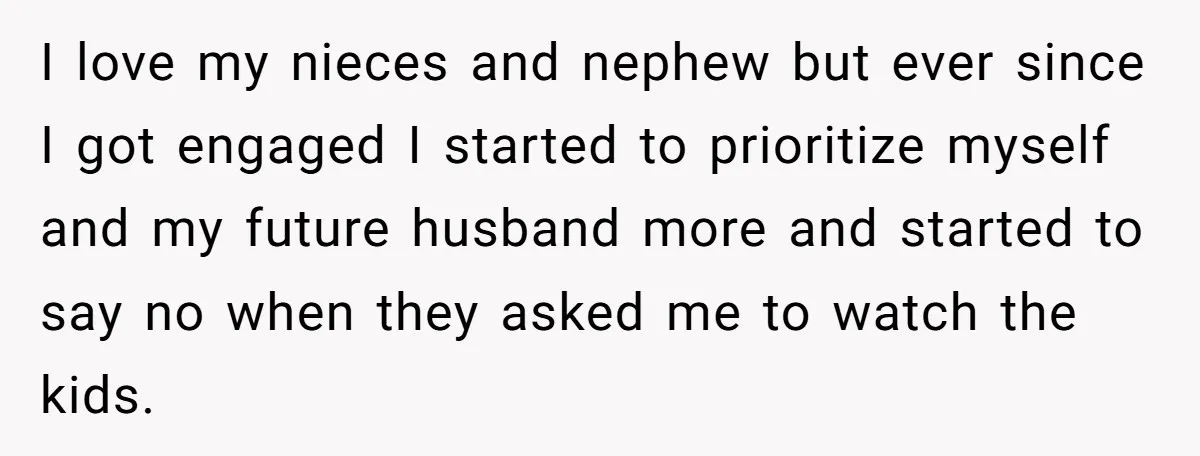 I love my nieces and nephew but ever since I got engaged I started to prioritize myself and my future husband more and started to say no when they asked...