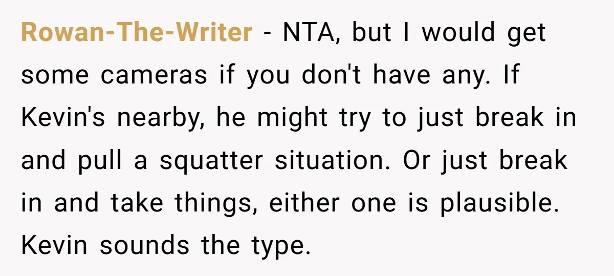 Rowan-The-Writer − NTA, but I would get some cameras if you don't have any. If Kevin's nearby, he might try to just break in and pull a squatter situation. Or...