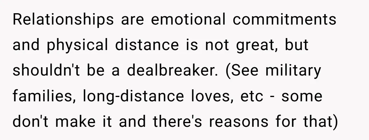 Relationships are emotional commitments and physical distance is not great, but shouldn't be a dealbreaker. (See military families, long-distance loves, etc - some don't make it and there's reasons for...