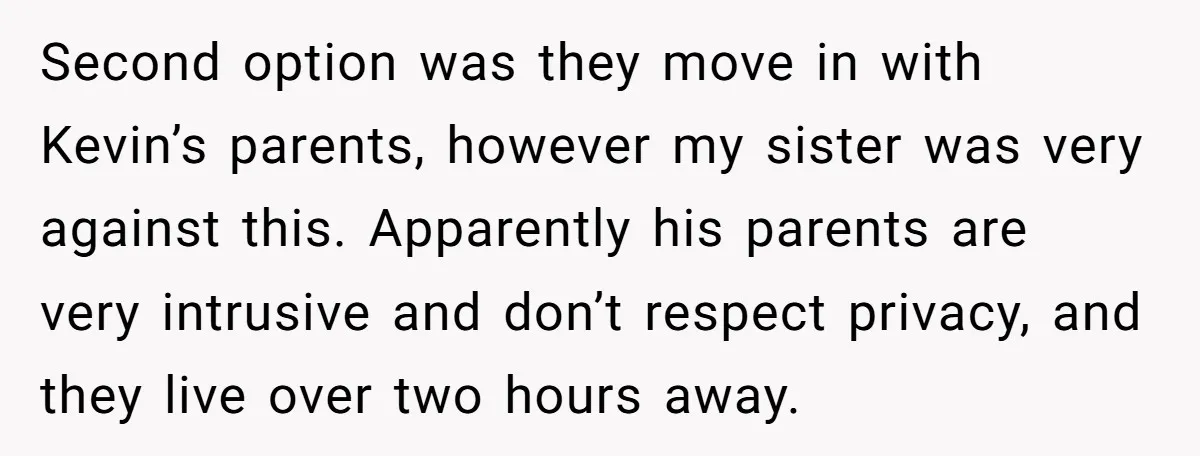 Second option was they move in with Kevin’s parents, however my sister was very against this. Apparently his parents are very intrusive and don’t respect privacy, and they live over...