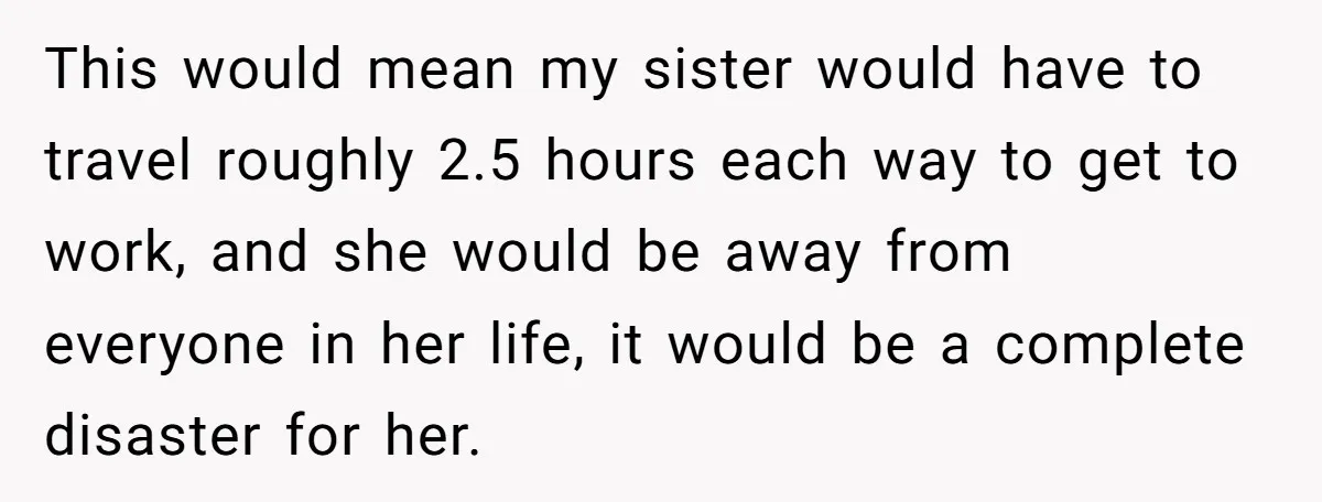This would mean my sister would have to travel roughly 2.5 hours each way to get to work, and she would be away from everyone in her life, it would...