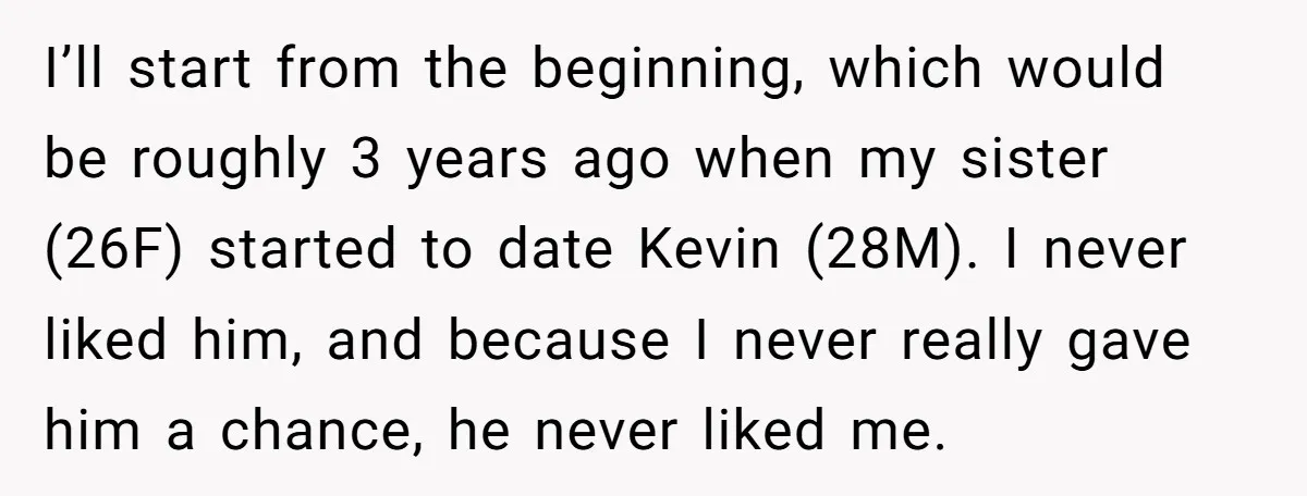 I’ll start from the beginning, which would be roughly 3 years ago when my sister (26F) started to date Kevin (28M). I never liked him, and because I never really...