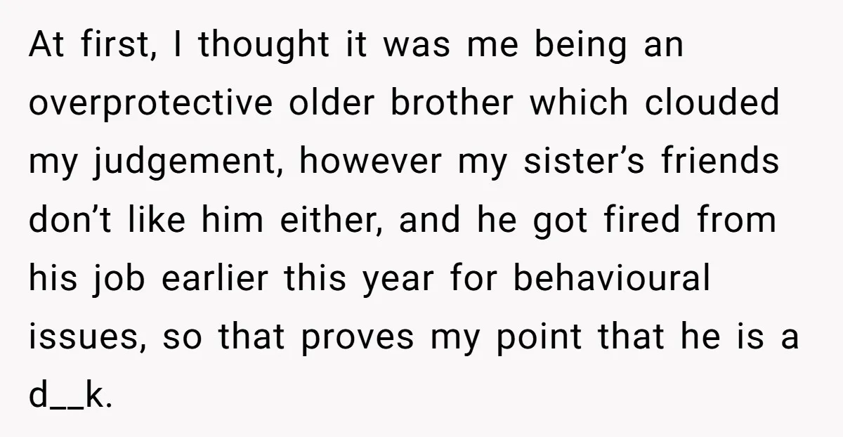 At first, I thought it was me being an overprotective older brother which clouded my judgement, however my sister’s friends don’t like him either, and he got fired from his...