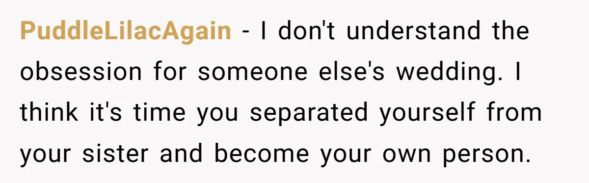 PuddleLilacAgain - I don't understand the obsession for someone else's wedding. I think it's time you separated yourself from your sister and become your own person.