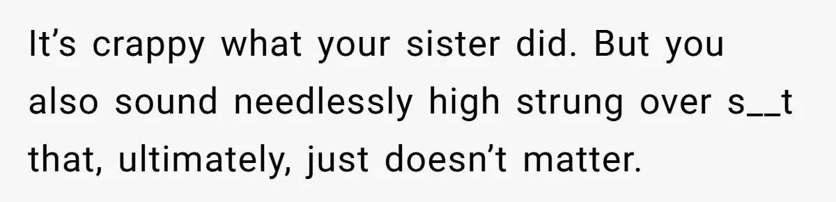 It’s crappy what your sister did. But you also sound needlessly high strung over s__t that, ultimately, just doesn’t matter.