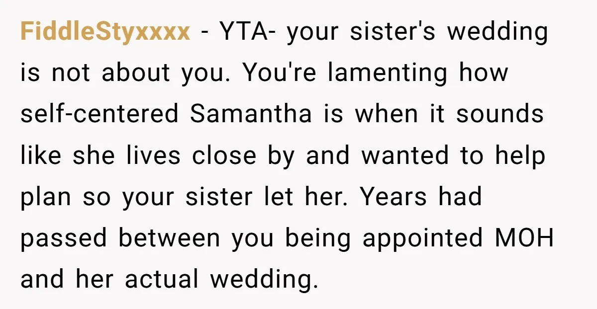 FiddleStyxxxx - YTA- your sister's wedding is not about you. You're lamenting how self-centered Samantha is when it sounds like she lives close by and wanted to help plan so...