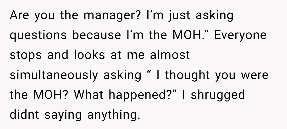 Are you the manager? I’m just asking questions because I’m the MOH.” Everyone stops and looks at me almost simultaneously asking “ I thought you were the MOH? What happened?”...