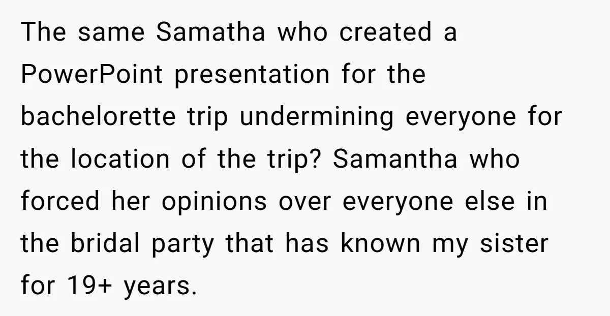 The same Samatha who created a PowerPoint presentation for the bachelorette trip undermining everyone for the location of the trip? Samantha who forced her opinions over everyone else in the...