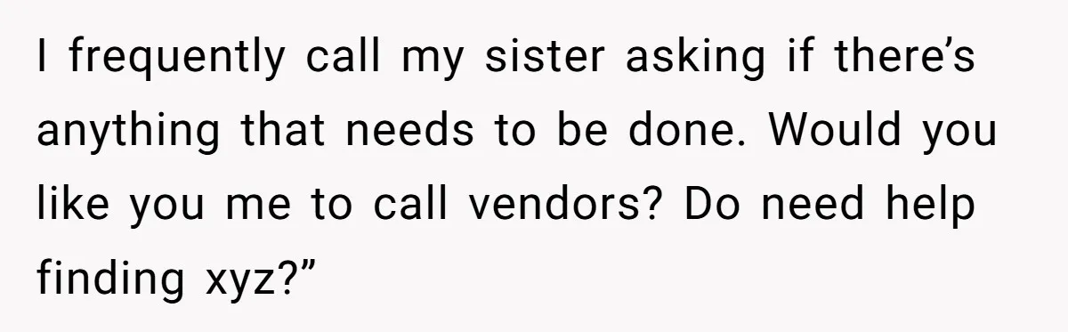 I frequently call my sister asking if there’s anything that needs to be done. Would you like you me to call vendors? Do need help finding xyz?”