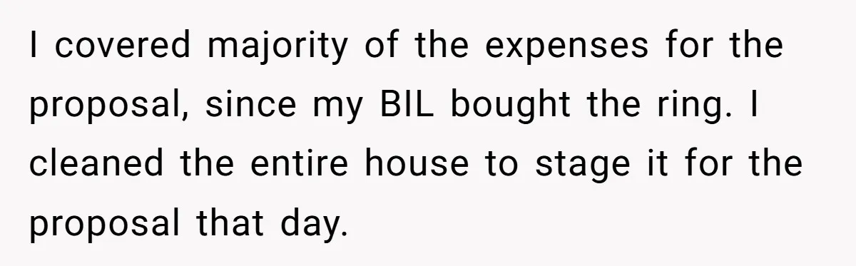 I covered majority of the expenses for the proposal, since my BIL bought the ring. I cleaned the entire house to stage it for the proposal that day.