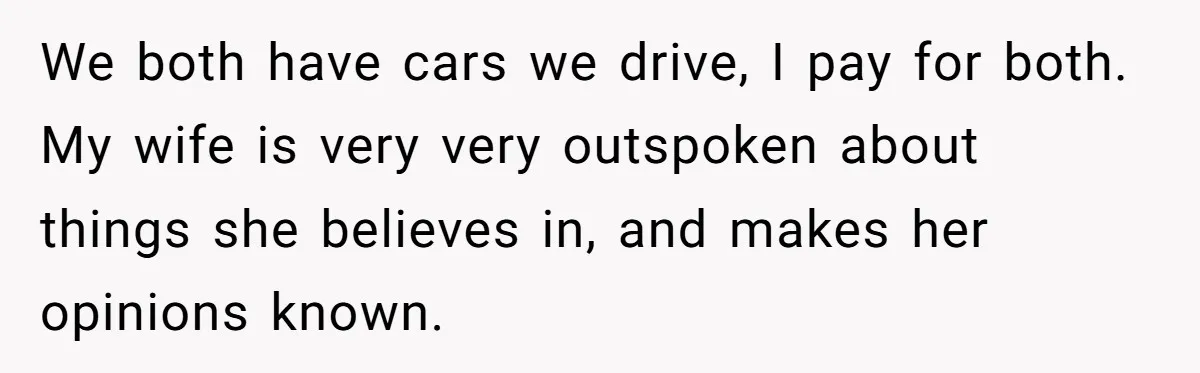 We both have cars we drive, I pay for both. My wife is very very outspoken about things she believes in, and makes her opinions known.