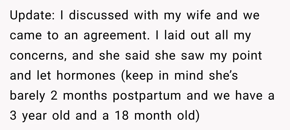 Update: I discussed with my wife and we came to an agreement. I laid out all my concerns, and she said she saw my point and let hormones (keep in...