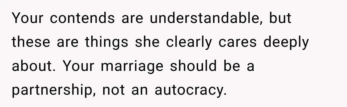Your contends are understandable, but these are things she clearly cares deeply about. Your marriage should be a partnership, not an autocracy.