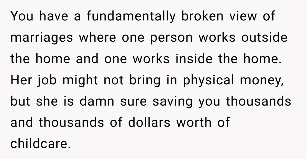 You have a fundamentally broken view of marriages where one person works outside the home and one works inside the home. Her job might not bring in physical money, but...