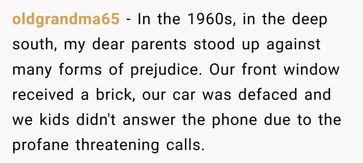 oldgrandma65 − In the 1960s, in the deep south, my dear parents stood up against many forms of prejudice. Our front window received a brick, our car was defaced and...