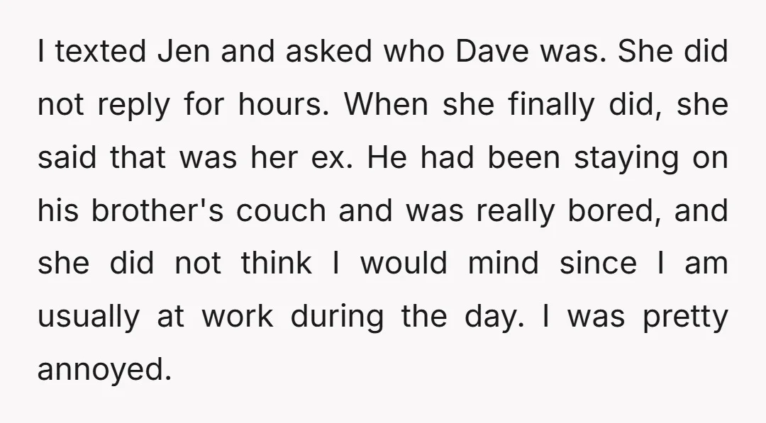 I texted Jen and asked who Dave was. She did not reply for hours. When she finally did, she said that was her ex. He had been staying on his...