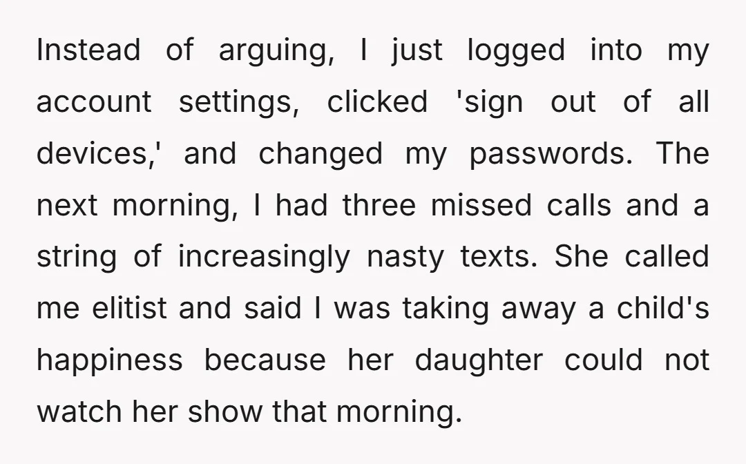 Instead of arguing, I just logged into my account settings, clicked 'sign out of all devices,' and changed my passwords. The next morning, I had three missed calls and a...