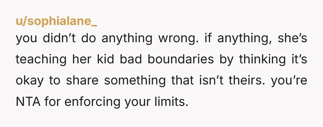 u/sophialane_ you didn’t do anything wrong. if anything, she’s teaching her kid bad boundaries by thinking it’s okay to share something that isn’t theirs. you’re NTA for enforcing your limits.