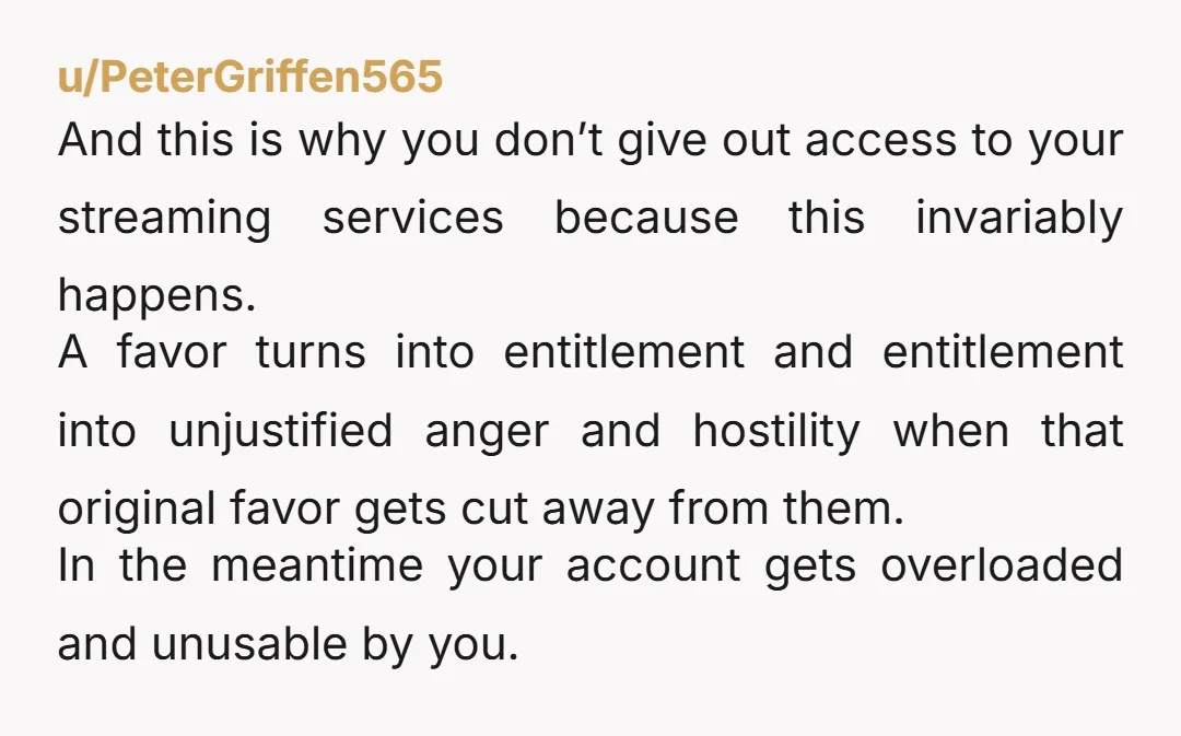u/PeterGriffen565 And this is why you don’t give out access to your streaming services because this invariably happens. A favor turns into entitlement and entitlement into unjustified anger and hostility...