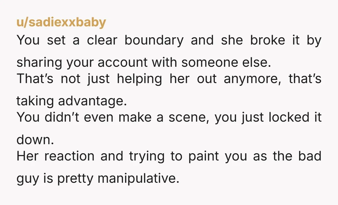 u/sadiexxbaby You set a clear boundary and she broke it by sharing your account with someone else. That’s not just helping her out anymore, that’s taking advantage. You didn’t even...