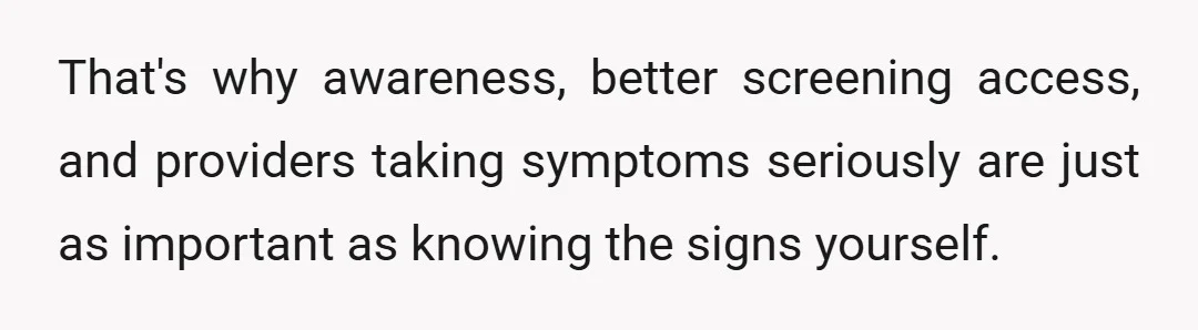 That's why awareness, better screening access, and providers taking symptoms seriously are just as important as knowing the signs yourself.