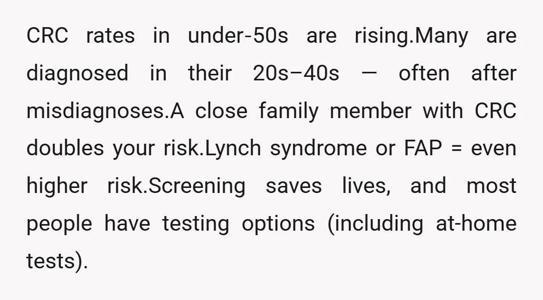 CRC rates in under‑50s are rising.Many are diagnosed in their 20s–40s — often after misdiagnoses.A close family member with CRC doubles your risk.Lynch syndrome or FAP = even higher risk.Screening...