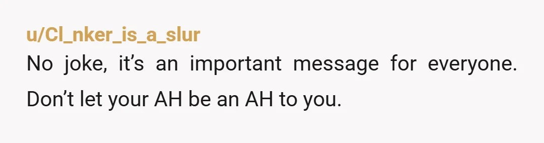 u/Cl_nker_is_a_slur No joke, it’s an important message for everyone. Don’t let your AH be an AH to you.