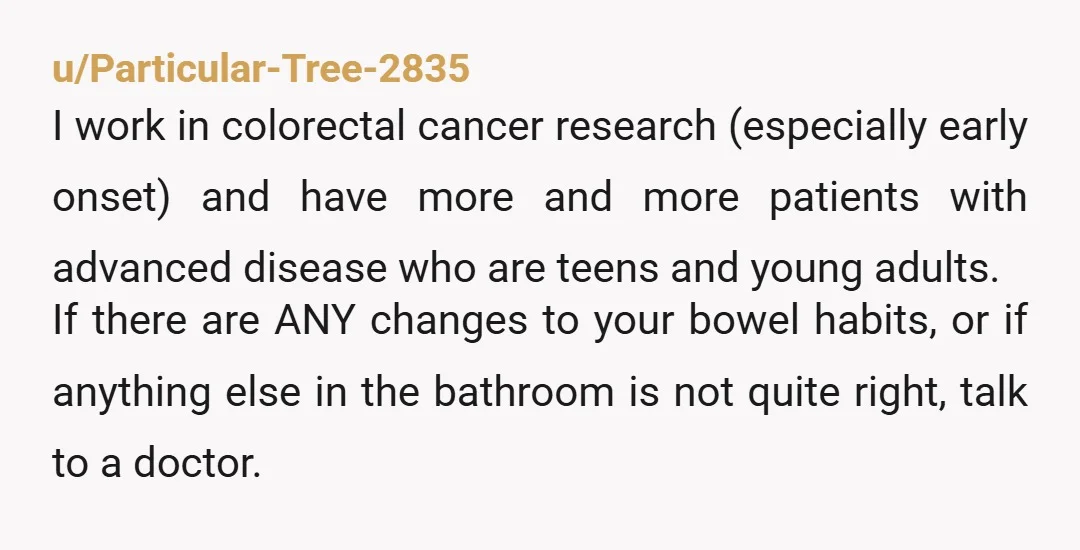 u/Particular-Tree-2835 I work in colorectal cancer research (especially early onset) and have more and more patients with advanced disease who are teens and young adults. If there are ANY changes...