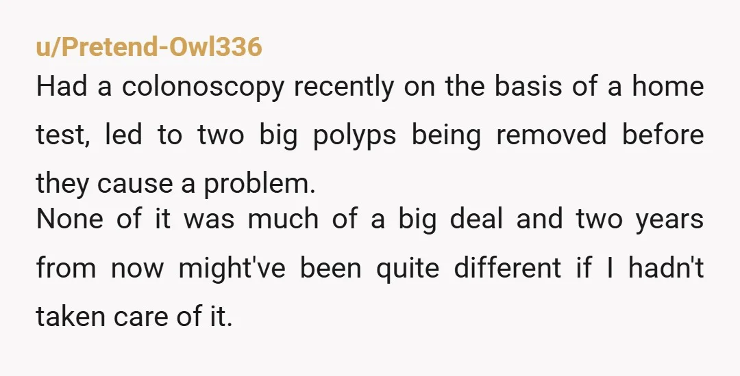 u/MagicWishMonkey I started getting checked at 35 due to family history, I just want to say that getting a colonoscopy is NOT A BIG DEAL, and I wish people would...