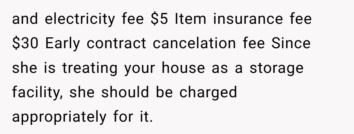 and electricity fee $5 Item insurance fee $30 Early contract cancelation fee Since she is treating your house as a storage facility, she should be charged appropriately for it.