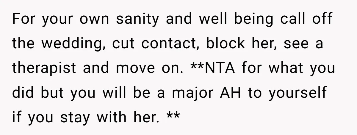 For your own sanity and well being call off the wedding, cut contact, block her, see a therapist and move on. **NTA for what you did but you will be...