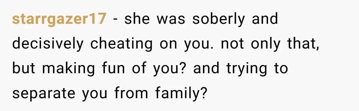 starrgazer17 − she was soberly and decisively cheating on you. not only that, but making fun of you? and trying to separate you from family?