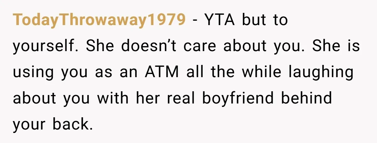 TodayThrowaway1979 − YTA but to yourself. She doesn’t care about you. She is using you as an ATM all the while laughing about you with her real boyfriend behind your...