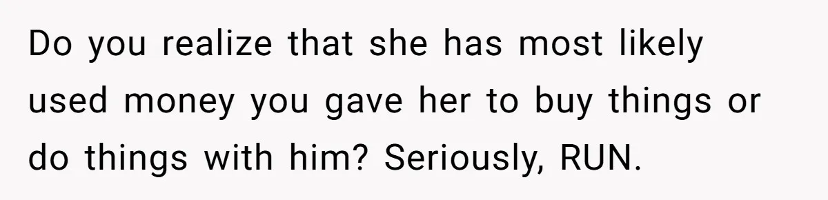 Do you realize that she has most likely used money you gave her to buy things or do things with him? Seriously, RUN.