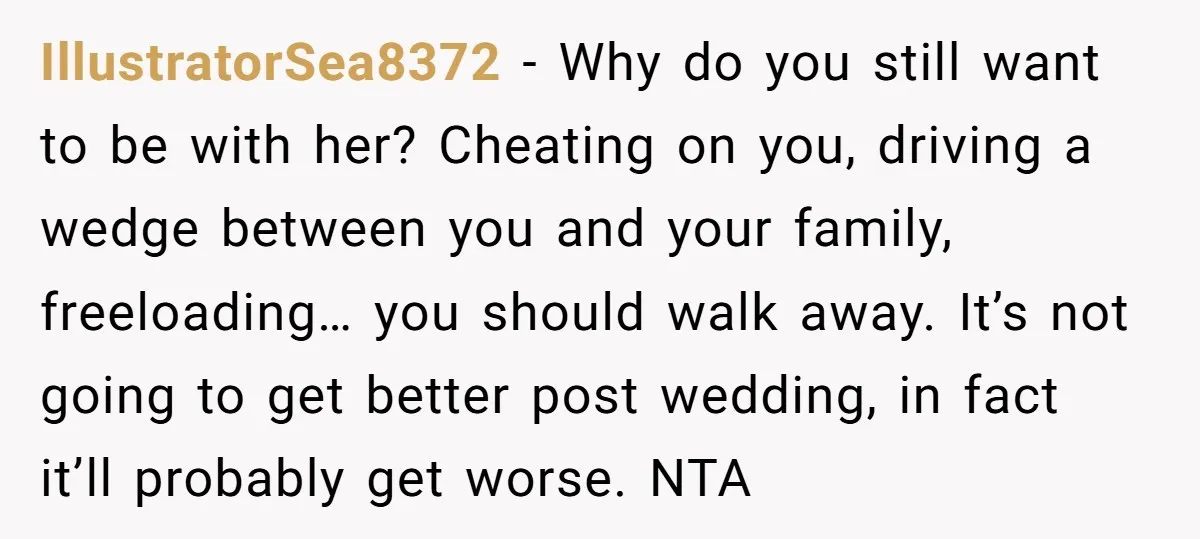 IllustratorSea8372 − Why do you still want to be with her? Cheating on you, driving a wedge between you and your family, freeloading… you should walk away. It’s not going...