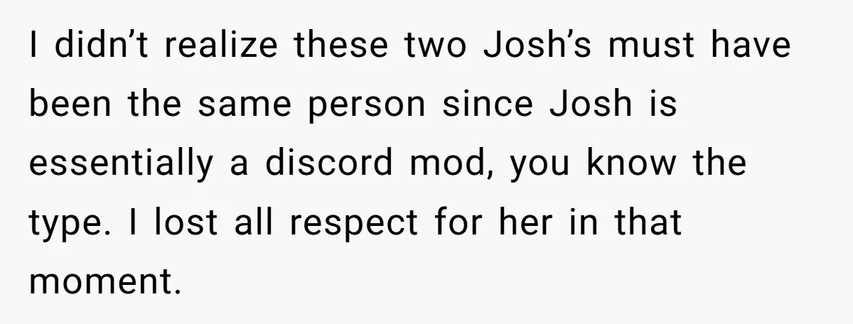 I didn’t realize these two Josh’s must have been the same person since Josh is essentially a discord mod, you know the type. I lost all respect for her in...