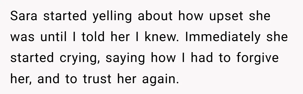 Sara started yelling about how upset she was until I told her I knew. Immediately she started crying, saying how I had to forgive her, and to trust her again.