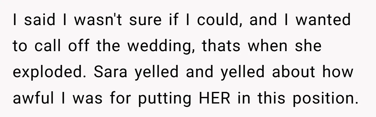 I said I wasn't sure if I could, and I wanted to call off the wedding, thats when she exploded. Sara yelled and yelled about how awful I was for...