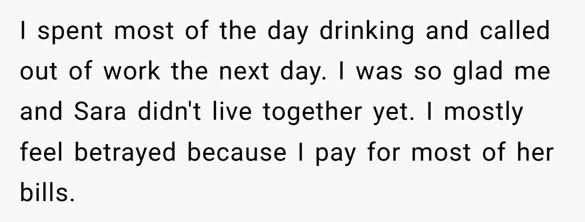 I spent most of the day drinking and called out of work the next day. I was so glad me and Sara didn't live together yet. I mostly feel betrayed...