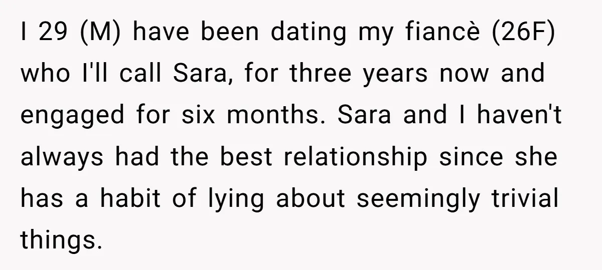 I 29 (M) have been dating my fiancè (26F) who I'll call Sara, for three years now and engaged for six months. Sara and I haven't always had the best...