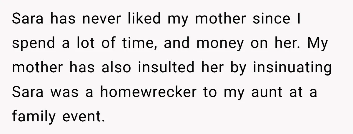 Sara has never liked my mother since I spend a lot of time, and money on her. My mother has also insulted her by insinuating Sara was a homewrecker to...