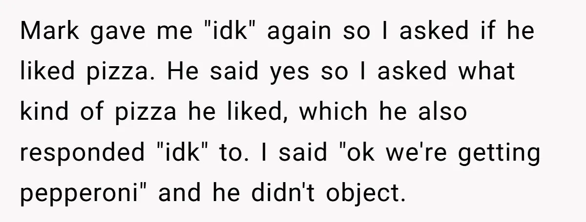 Mark gave me "idk" again so I asked if he liked pizza. He said yes so I asked what kind of pizza he liked, which he also responded "idk" to....
