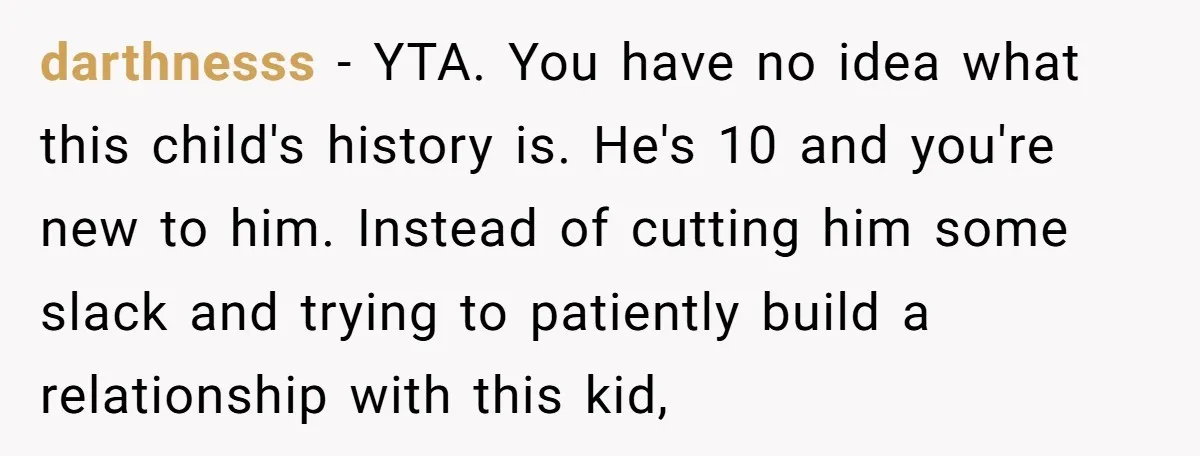 darthnesss − YTA. You have no idea what this child's history is. He's 10 and you're new to him. Instead of cutting him some slack and trying to patiently build...